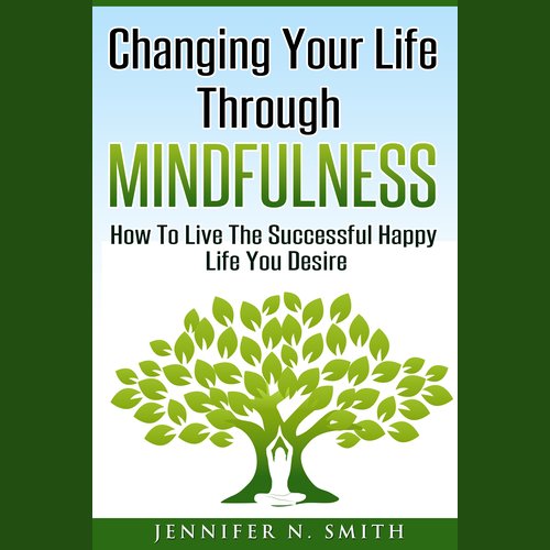 Changing Your Life Through Mindfulness - How To Live The Successful Happy Life You Desire