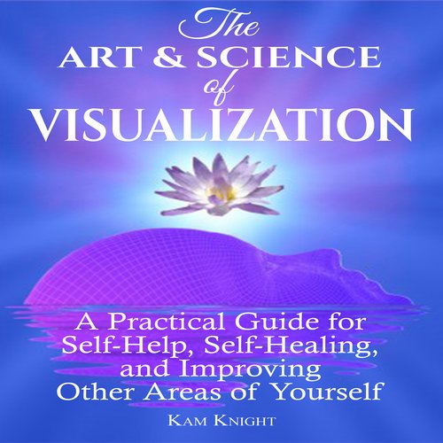 Art and Science of Visualization The: A Practical Guide for Self-Help Self-Healing and Improving Other Areas of Yourself