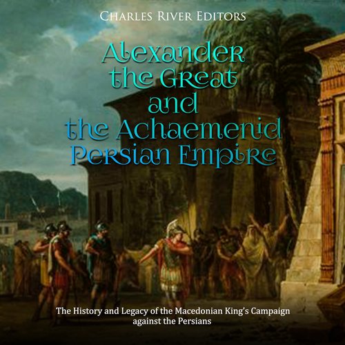 Alexander the Great and the Achaemenid Persian Empire: The History and Legacy of the Macedonian King’s Campaign against the Pers