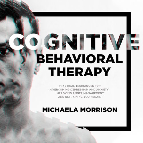 Cognitive Behavioral Therapy: Practical Techniques for Overcoming Depression and Anxiety Improving Anger Management and Retraini