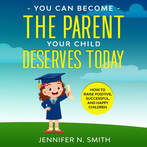 You Can Become The Parent Your Child Deserves: How to Raise Positive Successful and Happy Children