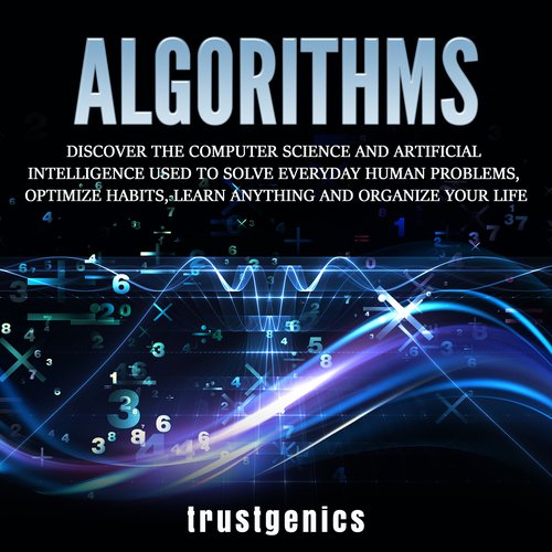 Algorithms: Discover The Computer Science and Artificial Intelligence Used to Solve Everyday Human Problems Optimize Habits Lear