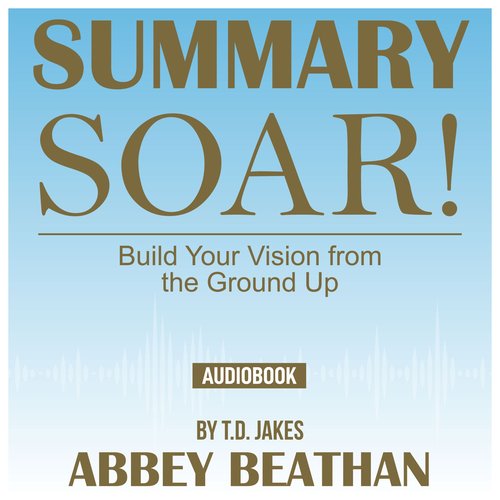 Summary of Soar!: Build Your Vision from the Ground Up by T.D. Jakes